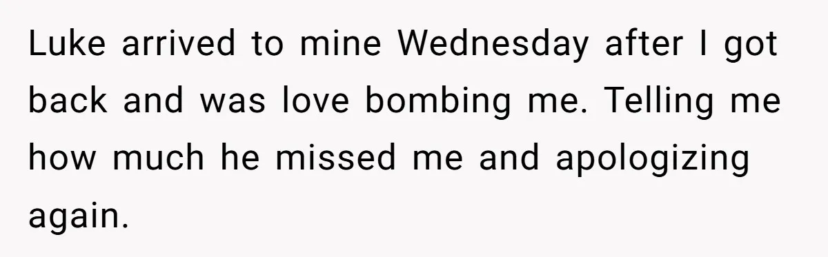 Luke arrived to mine Wednesday after I got back and was love bombing me. Telling me how much he missed me and apologizing again.