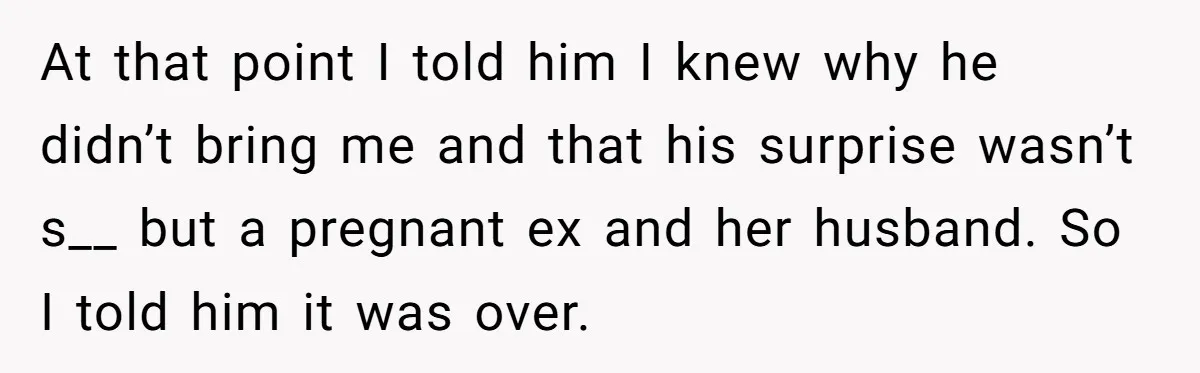 At that point I told him I knew why he didn’t bring me and that his surprise wasn’t s__ but a pregnant ex and her husband. So I told him...