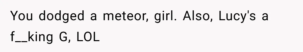 You dodged a meteor, girl. Also, Lucy's a f__king G, LOL