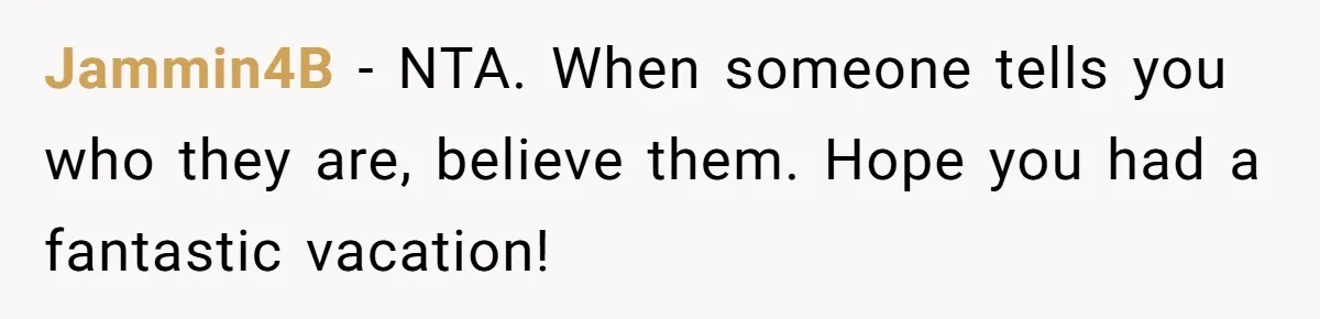 Jammin4B − NTA. When someone tells you who they are, believe them. Hope you had a fantastic vacation!