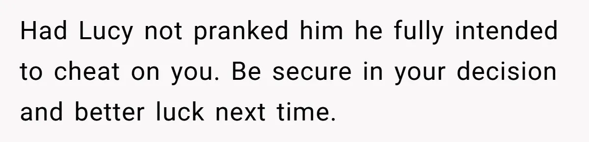 Had Lucy not pranked him he fully intended to cheat on you. Be secure in your decision and better luck next time.