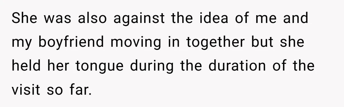She was also against the idea of me and my boyfriend moving in together but she held her tongue during the duration of the visit so far.