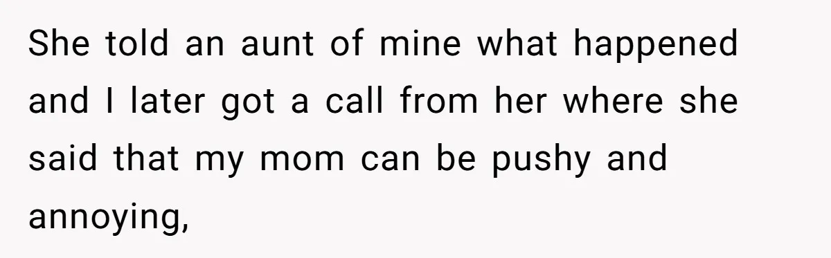 She told an aunt of mine what happened and I later got a call from her where she said that my mom can be pushy and annoying,