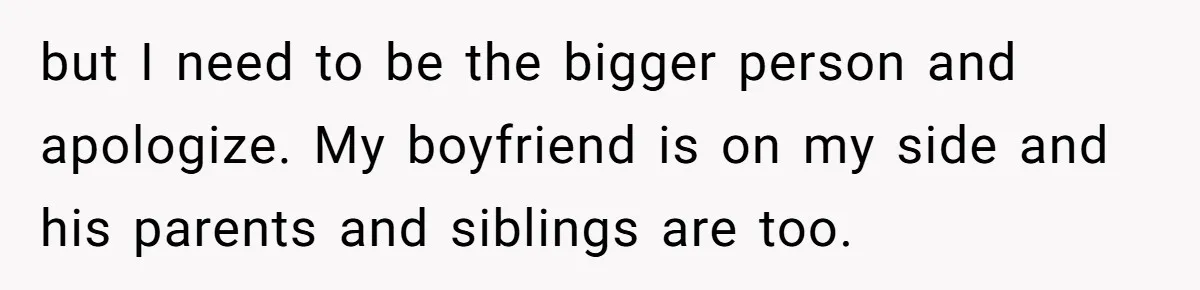 but I need to be the bigger person and apologize. My boyfriend is on my side and his parents and siblings are too.