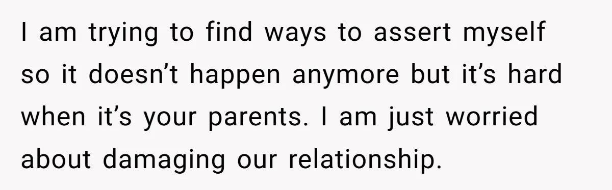 I am trying to find ways to assert myself so it doesn’t happen anymore but it’s hard when it’s your parents. I am just worried about damaging our relationship.