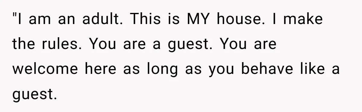 "I am an adult. This is MY house. I make the rules. You are a guest. You are welcome here as long as you behave like a guest.