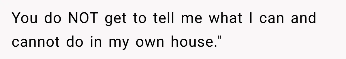 You do NOT get to tell me what I can and cannot do in my own house."