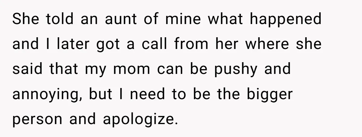 She told an aunt of mine what happened and I later got a call from her where she said that my mom can be pushy and annoying, but I need...