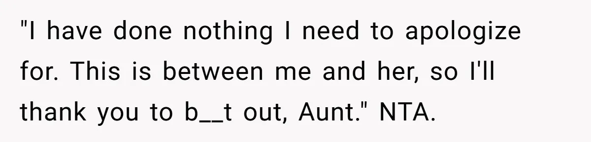 "I have done nothing I need to apologize for. This is between me and her, so I'll thank you to b__t out, Aunt." NTA.