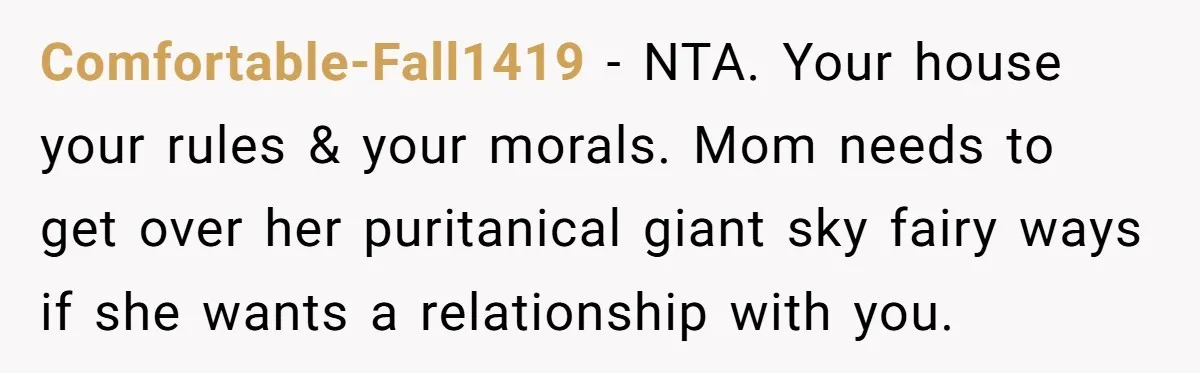 Comfortable-Fall1419 − NTA. Your house your rules & your morals. Mom needs to get over her puritanical giant sky fairy ways if she wants a relationship with you.