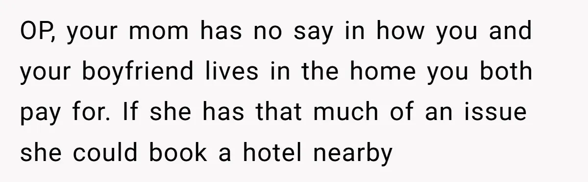 OP, your mom has no say in how you and your boyfriend lives in the home you both pay for. If she has that much of an issue she could...