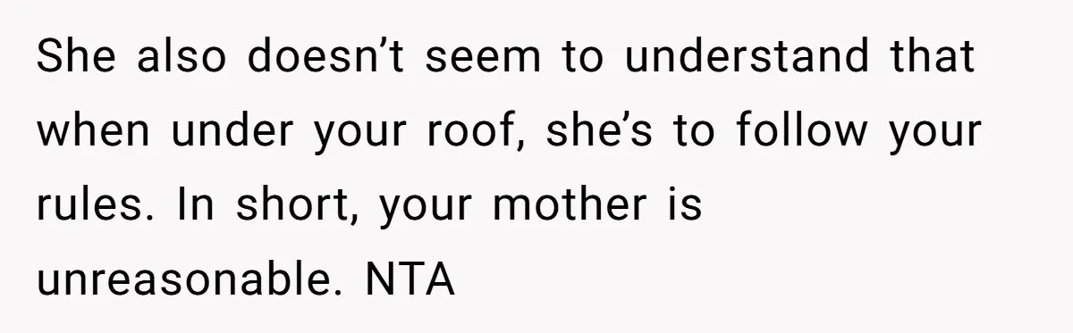 She also doesn’t seem to understand that when under your roof, she’s to follow your rules. In short, your mother is unreasonable. NTA