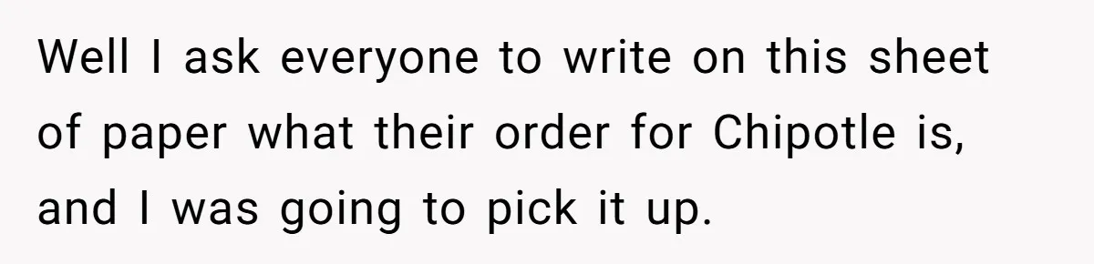 Well I ask everyone to write on this sheet of paper what their order for Chipotle is, and I was going to pick it up.