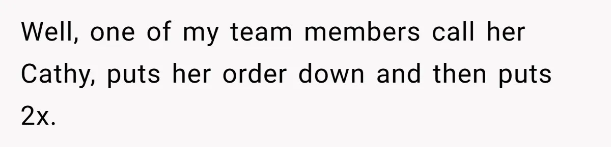 Well, one of my team members call her Cathy, puts her order down and then puts 2x.