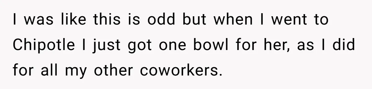 I was like this is odd but when I went to Chipotle I just got one bowl for her, as I did for all my other coworkers.