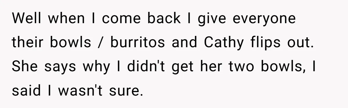 Well when I come back I give everyone their bowls / burritos and Cathy flips out. She says why I didn't get her two bowls, I said I wasn't sure.