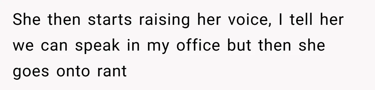 She then starts raising her voice, I tell her we can speak in my office but then she goes onto rant
