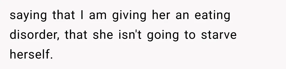saying that I am giving her an eating disorder, that she isn't going to starve herself.