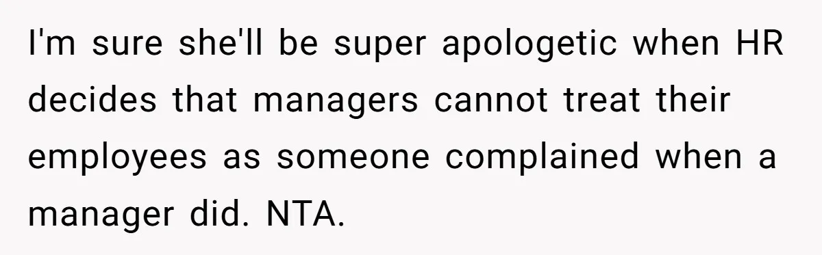 I'm sure she'll be super apologetic when HR decides that managers cannot treat their employees as someone complained when a manager did. NTA.