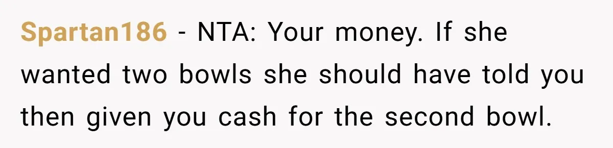Spartan186 − NTA: Your money. If she wanted two bowls she should have told you then given you cash for the second bowl.