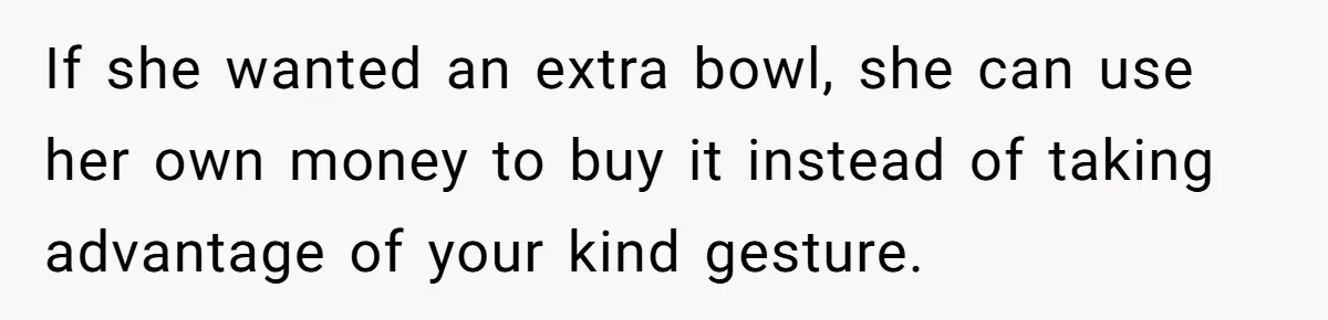 If she wanted an extra bowl, she can use her own money to buy it instead of taking advantage of your kind gesture.