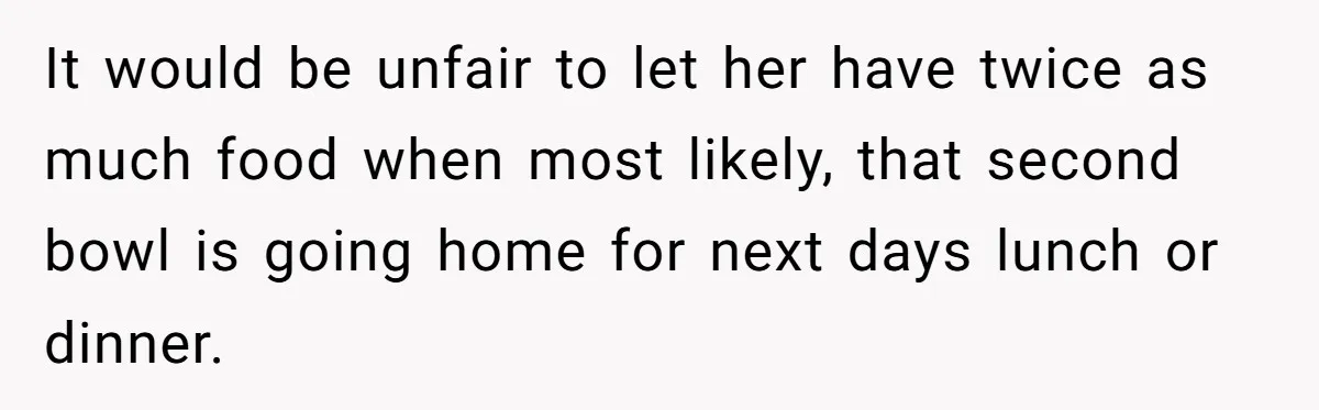 It would be unfair to let her have twice as much food when most likely, that second bowl is going home for next days lunch or dinner.