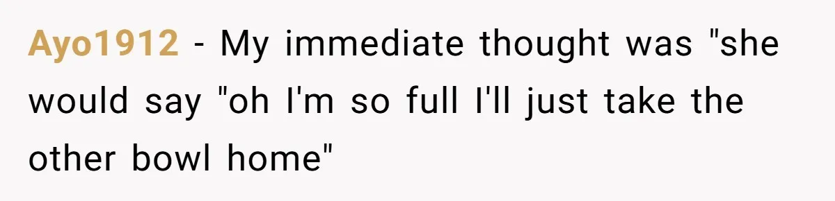 Ayo1912 − My immediate thought was "she would say "oh I'm so full I'll just take the other bowl home"