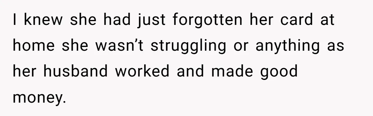 I knew she had just forgotten her card at home she wasn’t struggling or anything as her husband worked and made good money.