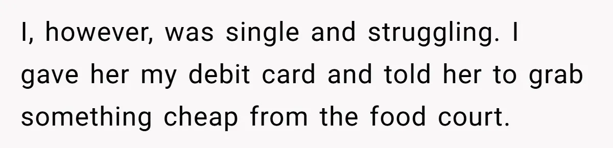 I, however, was single and struggling. I gave her my debit card and told her to grab something cheap from the food court.