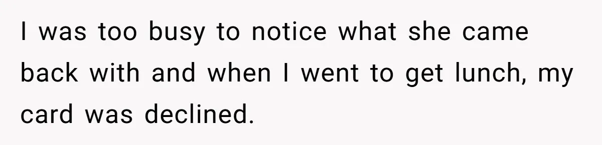 I was too busy to notice what she came back with and when I went to get lunch, my card was declined.
