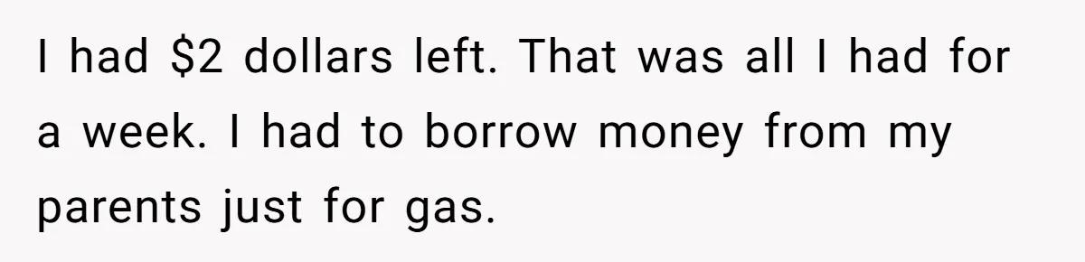 I had $2 dollars left. That was all I had for a week. I had to borrow money from my parents just for gas.