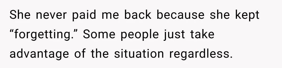 She never paid me back because she kept “forgetting.” Some people just take advantage of the situation regardless.