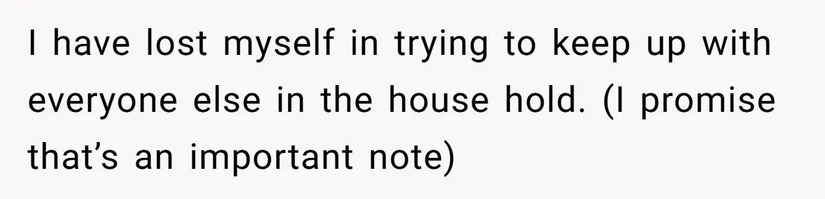 I have lost myself in trying to keep up with everyone else in the house hold. (I promise that’s an important note)