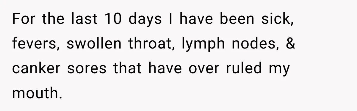 For the last 10 days I have been sick, fevers, swollen throat, lymph nodes, & canker sores that have over ruled my mouth.