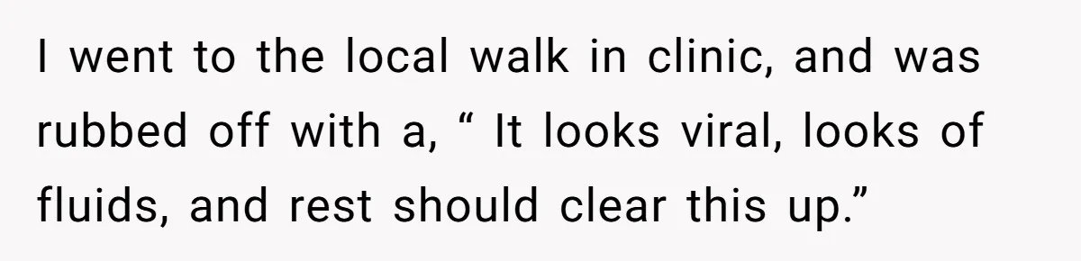 I went to the local walk in clinic, and was rubbed off with a, “ It looks viral, looks of fluids, and rest should clear this up.”