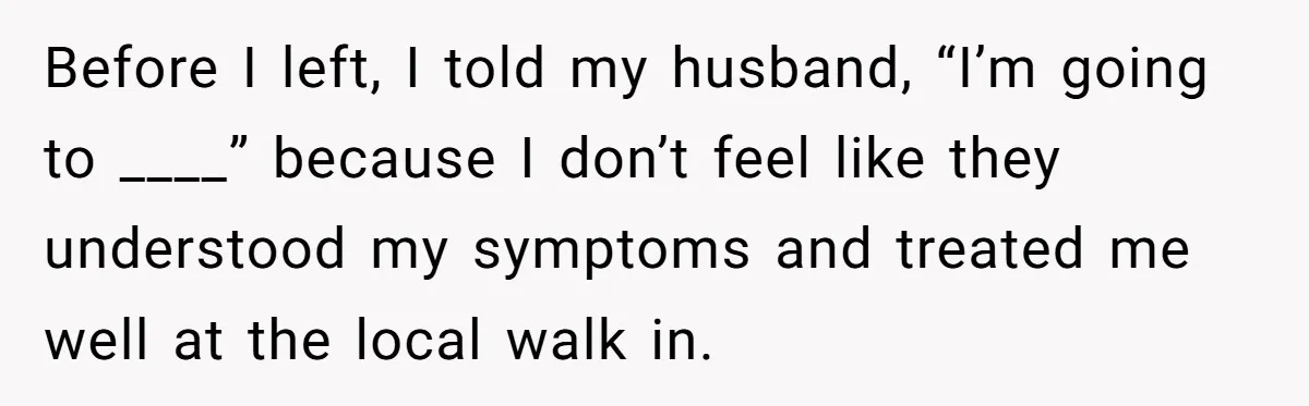 Before I left, I told my husband, “I’m going to ____” because I don’t feel like they understood my symptoms and treated me well at the local walk in.