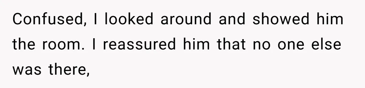 Confused, I looked around and showed him the room. I reassured him that no one else was there,