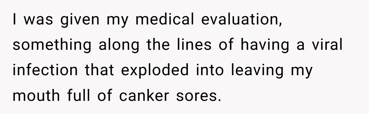 I was given my medical evaluation, something along the lines of having a viral infection that exploded into leaving my mouth full of canker sores.