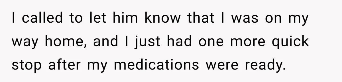 I called to let him know that I was on my way home, and I just had one more quick stop after my medications were ready.