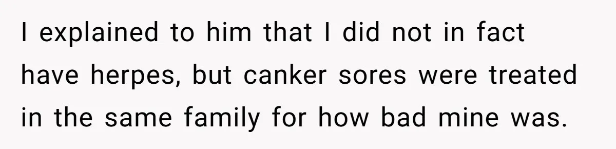 I explained to him that I did not in fact have herpes, but canker sores were treated in the same family for how bad mine was.