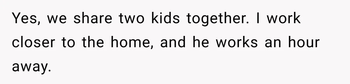 Yes, we share two kids together. I work closer to the home, and he works an hour away.