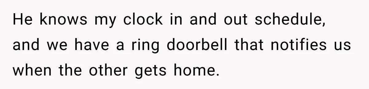 He knows my clock in and out schedule, and we have a ring doorbell that notifies us when the other gets home.