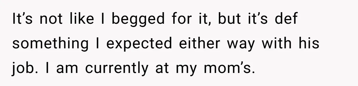 It’s not like I begged for it, but it’s def something I expected either way with his job. I am currently at my mom’s.