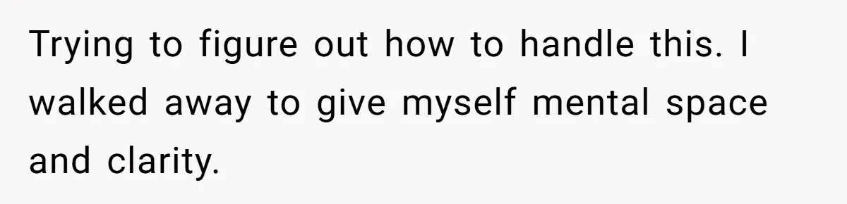 Trying to figure out how to handle this. I walked away to give myself mental space and clarity.