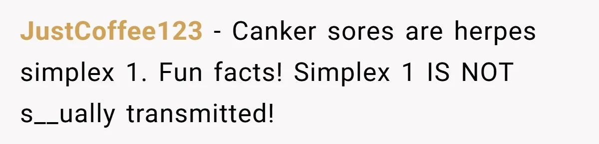 JustCoffee123 − Canker sores are herpes simplex 1. Fun facts! Simplex 1 IS NOT s__ually transmitted!