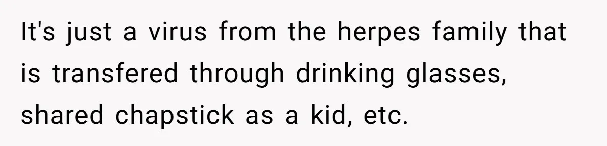 It's just a virus from the herpes family that is transfered through drinking glasses, shared chapstick as a kid, etc.
