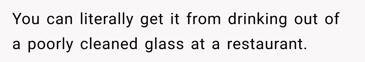 You can literally get it from drinking out of a poorly cleaned glass at a restaurant.