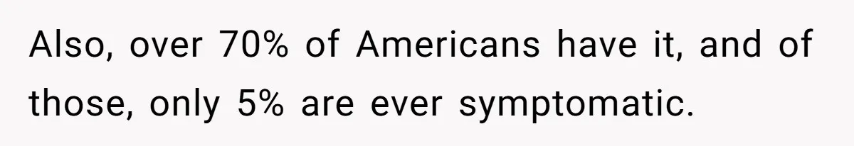 Also, over 70% of Americans have it, and of those, only 5% are ever symptomatic.