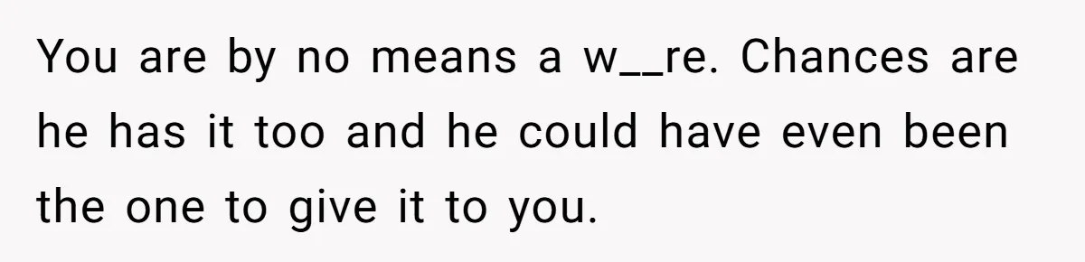 You are by no means a w__re. Chances are he has it too and he could have even been the one to give it to you.