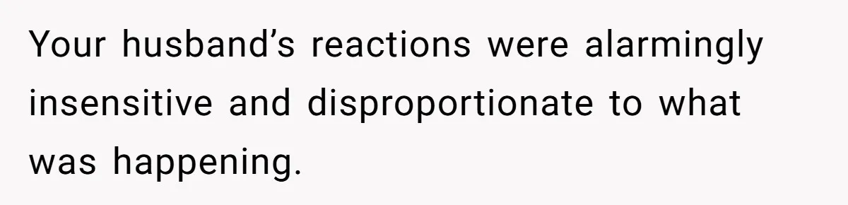 Your husband’s reactions were alarmingly insensitive and disproportionate to what was happening.